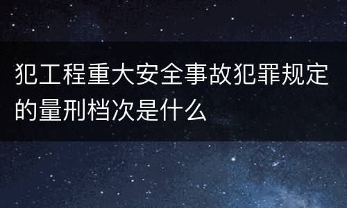 犯工程重大安全事故犯罪规定的量刑档次是什么