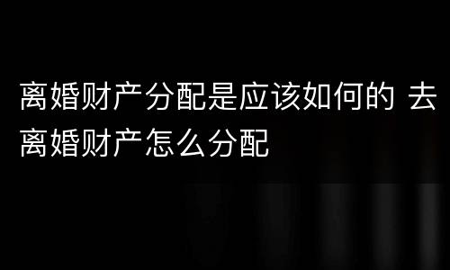离婚财产分配是应该如何的 去离婚财产怎么分配