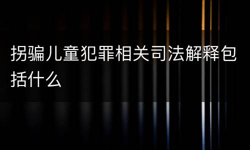 拐骗儿童犯罪相关司法解释包括什么