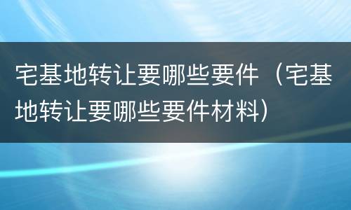 宅基地转让要哪些要件（宅基地转让要哪些要件材料）