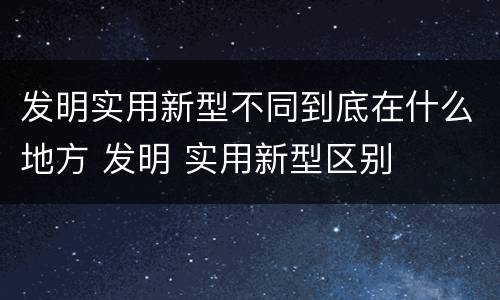 发明实用新型不同到底在什么地方 发明 实用新型区别