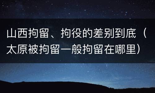 山西拘留、拘役的差别到底（太原被拘留一般拘留在哪里）