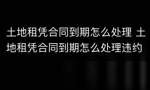 土地租凭合同到期怎么处理 土地租凭合同到期怎么处理违约
