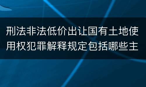 刑法非法低价出让国有土地使用权犯罪解释规定包括哪些主要内容