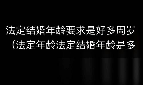 法定结婚年龄要求是好多周岁（法定年龄法定结婚年龄是多少）