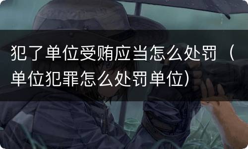 犯了单位受贿应当怎么处罚（单位犯罪怎么处罚单位）