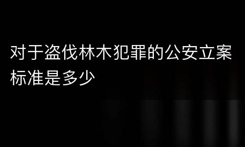 对于盗伐林木犯罪的公安立案标准是多少