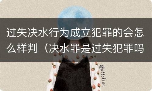 过失决水行为成立犯罪的会怎么样判（决水罪是过失犯罪吗）