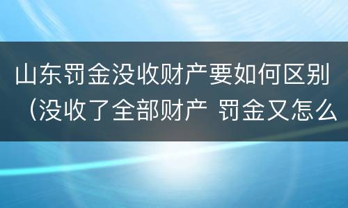 山东罚金没收财产要如何区别（没收了全部财产 罚金又怎么办）