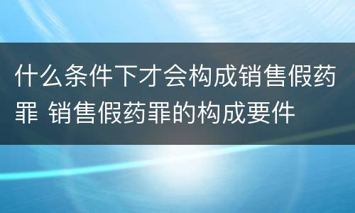 什么条件下才会构成销售假药罪 销售假药罪的构成要件