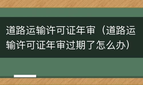 道路运输许可证年审（道路运输许可证年审过期了怎么办）