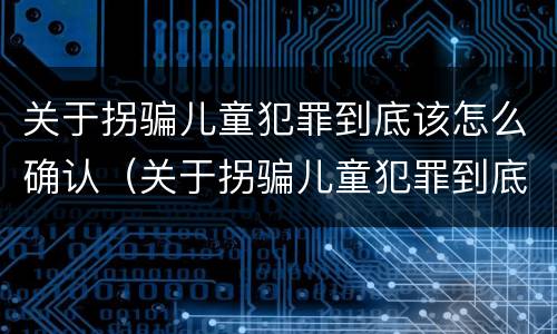 关于拐骗儿童犯罪到底该怎么确认（关于拐骗儿童犯罪到底该怎么确认呢）