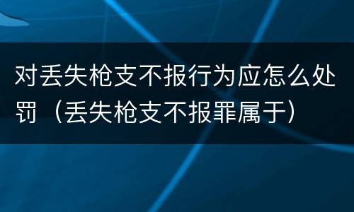 对丢失枪支不报行为应怎么处罚（丢失枪支不报罪属于）