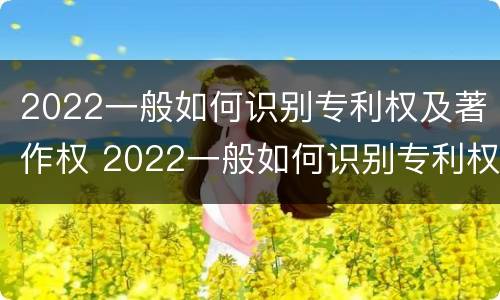 2022一般如何识别专利权及著作权 2022一般如何识别专利权及著作权人