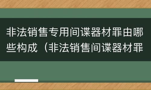非法销售专用间谍器材罪由哪些构成（非法销售间谍器材罪情节严重）