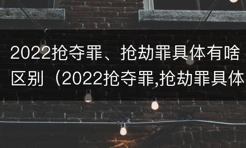 2022抢夺罪、抢劫罪具体有啥区别（2022抢夺罪,抢劫罪具体有啥区别呢）