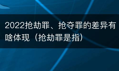 2022抢劫罪、抢夺罪的差异有啥体现（抢劫罪是指）