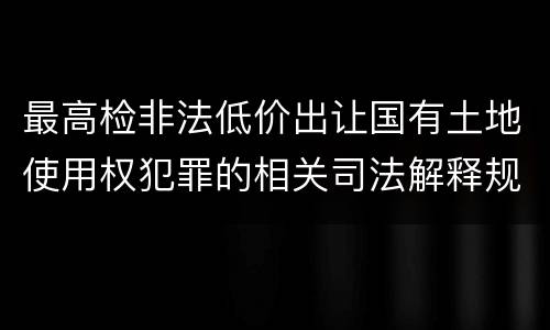 最高检非法低价出让国有土地使用权犯罪的相关司法解释规定包括什么