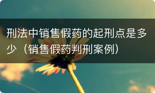 刑法中销售假药的起刑点是多少（销售假药判刑案例）