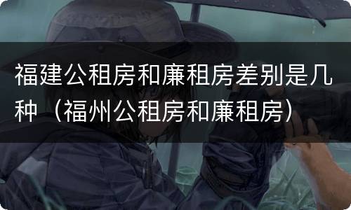 福建公租房和廉租房差别是几种（福州公租房和廉租房）