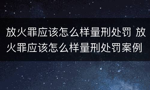 放火罪应该怎么样量刑处罚 放火罪应该怎么样量刑处罚案例