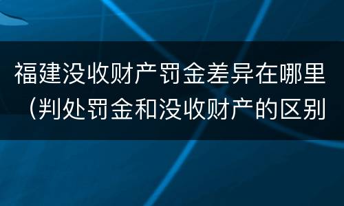 福建没收财产罚金差异在哪里（判处罚金和没收财产的区别）