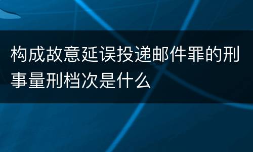 构成故意延误投递邮件罪的刑事量刑档次是什么