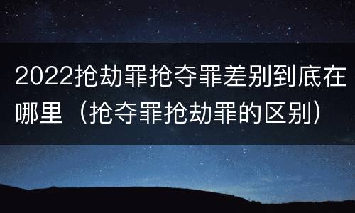 2022抢劫罪抢夺罪差别到底在哪里（抢夺罪抢劫罪的区别）