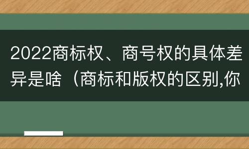 2022商标权、商号权的具体差异是啥（商标和版权的区别,你知道多少?）