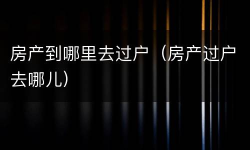 房产到哪里去过户（房产过户去哪儿）
