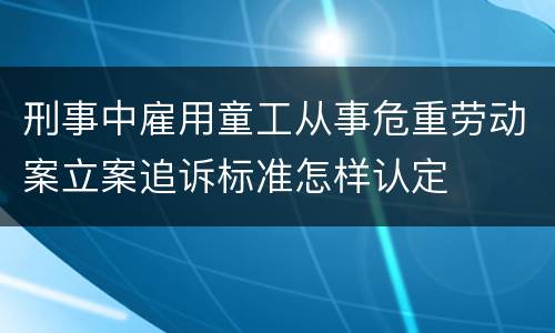 刑事中雇用童工从事危重劳动案立案追诉标准怎样认定
