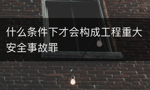 什么条件下才会构成工程重大安全事故罪