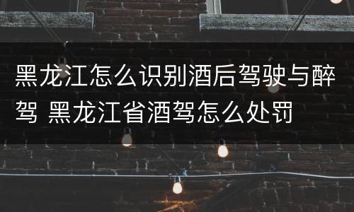 黑龙江怎么识别酒后驾驶与醉驾 黑龙江省酒驾怎么处罚