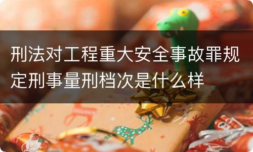 刑法对工程重大安全事故罪规定刑事量刑档次是什么样