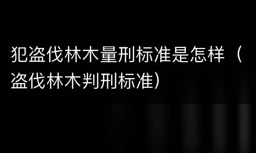 犯盗伐林木量刑标准是怎样（盗伐林木判刑标准）
