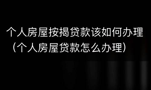 个人房屋按揭贷款该如何办理（个人房屋贷款怎么办理）