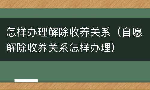 怎样办理解除收养关系（自愿解除收养关系怎样办理）