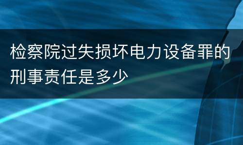 检察院过失损坏电力设备罪的刑事责任是多少