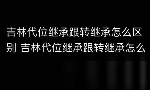 吉林代位继承跟转继承怎么区别 吉林代位继承跟转继承怎么区别的
