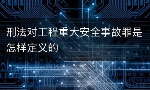 刑法对工程重大安全事故罪是怎样定义的