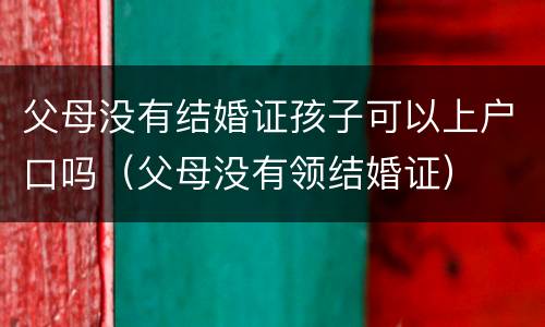 父母没有结婚证孩子可以上户口吗（父母没有领结婚证）