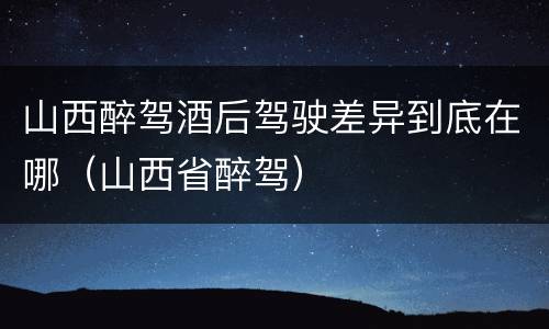 山西醉驾酒后驾驶差异到底在哪（山西省醉驾）