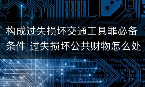 构成过失损坏交通工具罪必备条件 过失损坏公共财物怎么处理