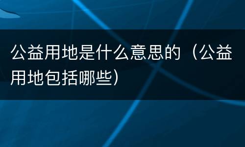 公益用地是什么意思的（公益用地包括哪些）