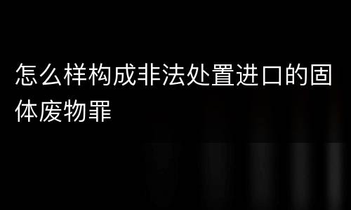 怎么样构成非法处置进口的固体废物罪