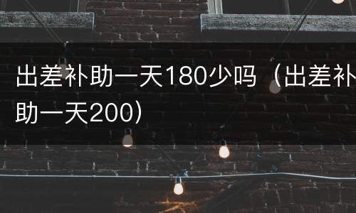 出差补助一天180少吗（出差补助一天200）
