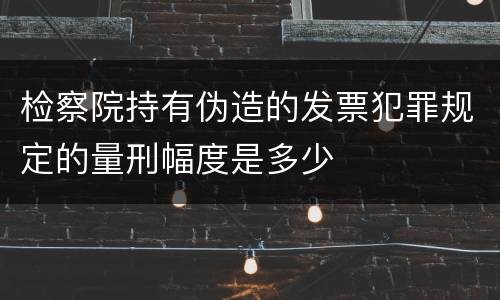 检察院持有伪造的发票犯罪规定的量刑幅度是多少