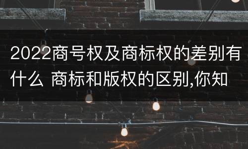 2022商号权及商标权的差别有什么 商标和版权的区别,你知道多少?