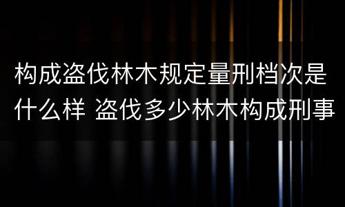 构成盗伐林木规定量刑档次是什么样 盗伐多少林木构成刑事犯罪