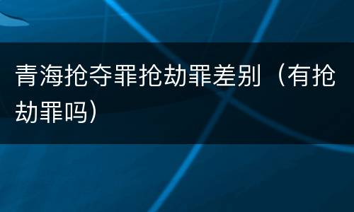 青海抢夺罪抢劫罪差别（有抢劫罪吗）